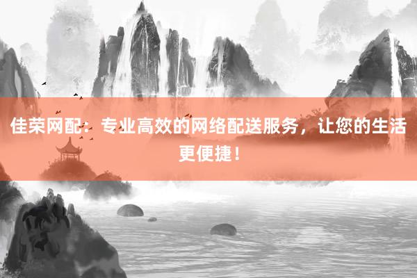 佳荣网配：专业高效的网络配送服务，让您的生活更便捷！