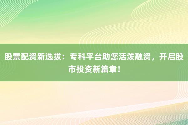 股票配资新选拔：专科平台助您活泼融资，开启股市投资新篇章！