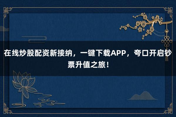在线炒股配资新接纳，一键下载APP，夸口开启钞票升值之旅！