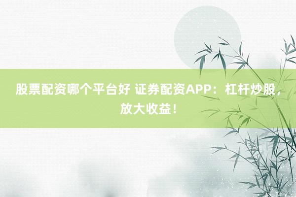 股票配资哪个平台好 证券配资APP：杠杆炒股，放大收益！