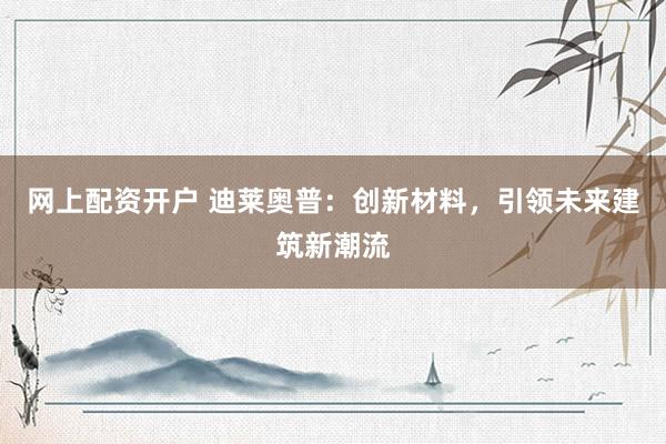 网上配资开户 迪莱奥普：创新材料，引领未来建筑新潮流