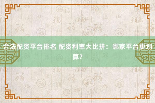 合法配资平台排名 配资利率大比拼：哪家平台更划算？