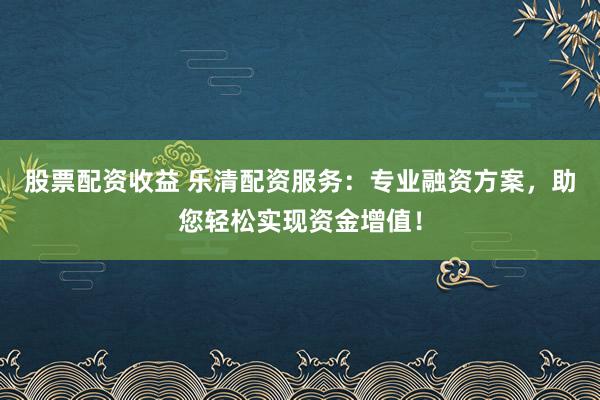 股票配资收益 乐清配资服务：专业融资方案，助您轻松实现资金增值！