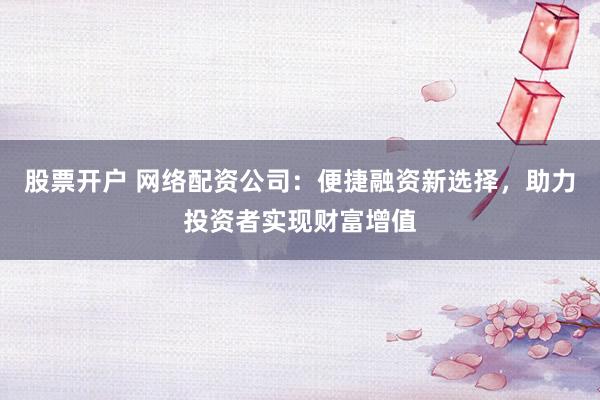 股票开户 网络配资公司：便捷融资新选择，助力投资者实现财富增值
