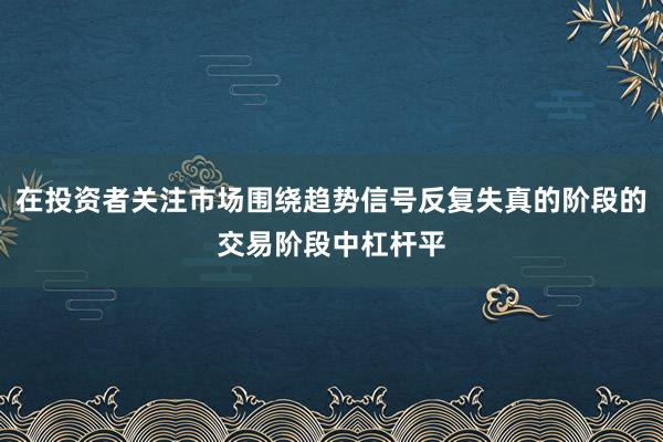 在投资者关注市场围绕趋势信号反复失真的阶段的交易阶段中杠杆平