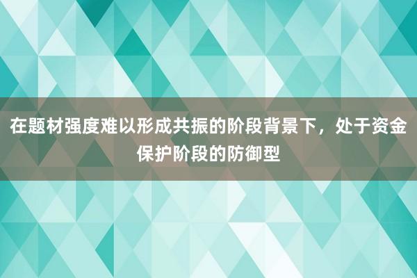 在题材强度难以形成共振的阶段背景下，处于资金保护阶段的防御型