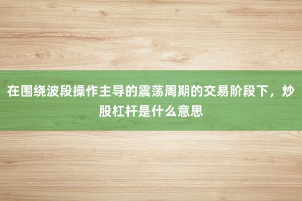 在围绕波段操作主导的震荡周期的交易阶段下，炒股杠杆是什么意思