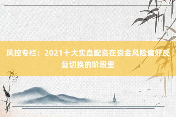 风控专栏：2021十大实盘配资在资金风险偏好反复切换的阶段里