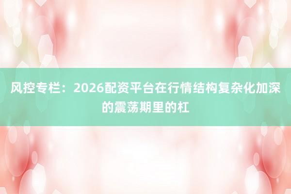 风控专栏：2026配资平台在行情结构复杂化加深的震荡期里的杠
