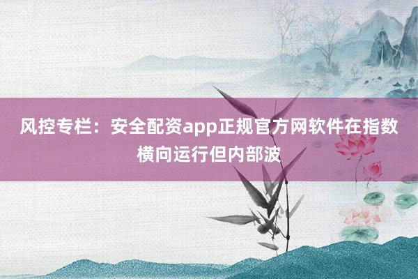 风控专栏：安全配资app正规官方网软件在指数横向运行但内部波