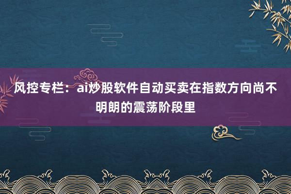风控专栏：ai炒股软件自动买卖在指数方向尚不明朗的震荡阶段里