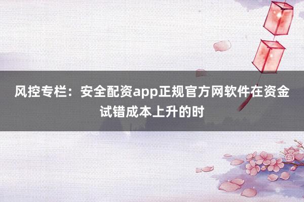风控专栏：安全配资app正规官方网软件在资金试错成本上升的时