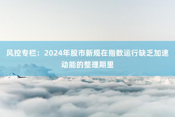 风控专栏：2024年股市新规在指数运行缺乏加速动能的整理期里