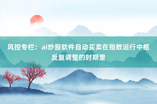 风控专栏:ai炒股软件自动买卖在指数运行中枢反复调整的时期里