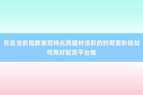 在在当前指数表现钝化而题材活跃的时期里阶段如何用好配资平台做