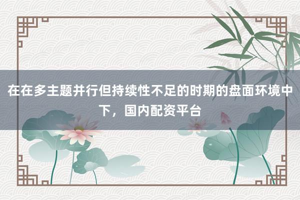 在在多主题并行但持续性不足的时期的盘面环境中下，国内配资平台