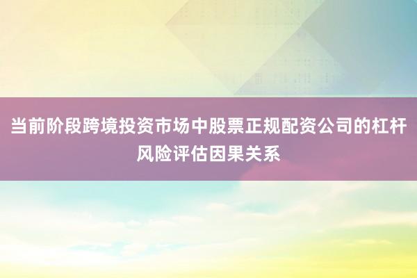 当前阶段跨境投资市场中股票正规配资公司的杠杆风险评估因果关系