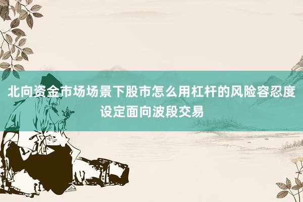 北向资金市场场景下股市怎么用杠杆的风险容忍度设定面向波段交易