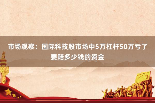 市场观察：国际科技股市场中5万杠杆50万亏了要赔多少钱的资金
