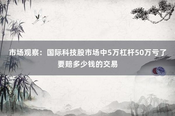 市场观察：国际科技股市场中5万杠杆50万亏了要赔多少钱的交易