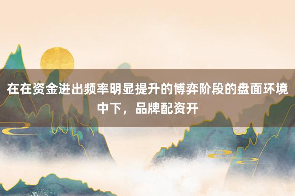 在在资金进出频率明显提升的博弈阶段的盘面环境中下，品牌配资开