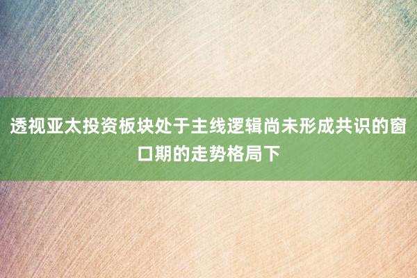 透视亚太投资板块处于主线逻辑尚未形成共识的窗口期的走势格局下