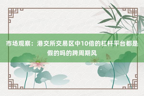 市场观察：港交所交易区中10倍的杠杆平台都是假的吗的跨周期风