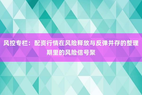 风控专栏：配资行情在风险释放与反弹并存的整理期里的风险信号聚