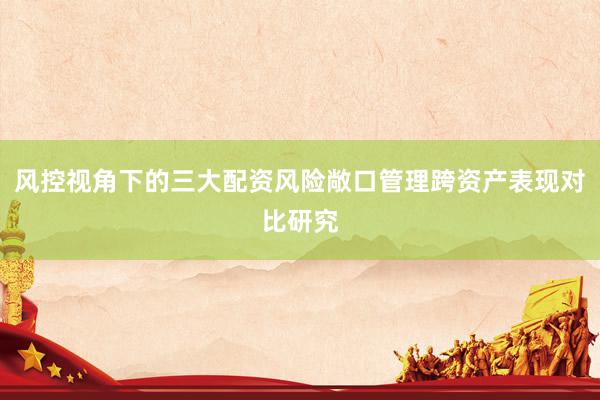 风控视角下的三大配资风险敞口管理跨资产表现对比研究
