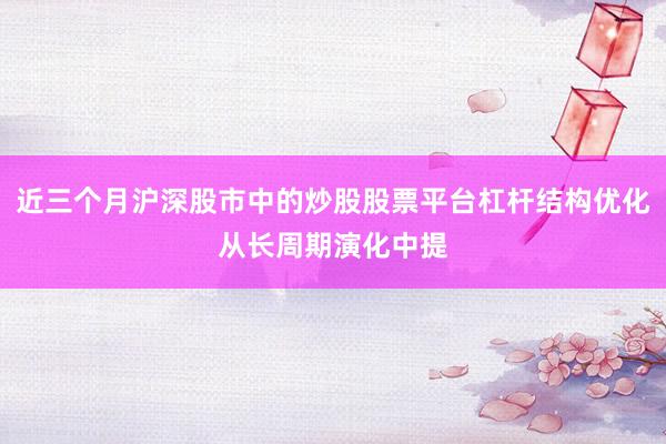 近三个月沪深股市中的炒股股票平台杠杆结构优化从长周期演化中提