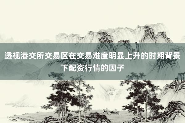透视港交所交易区在交易难度明显上升的时期背景下配资行情的因子