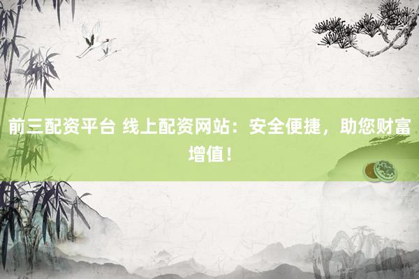 前三配资平台 线上配资网站：安全便捷，助您财富增值！