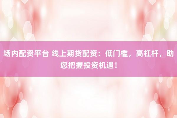 场内配资平台 线上期货配资：低门槛，高杠杆，助您把握投资机遇！