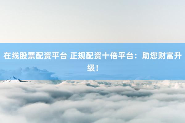 在线股票配资平台 正规配资十倍平台：助您财富升级！