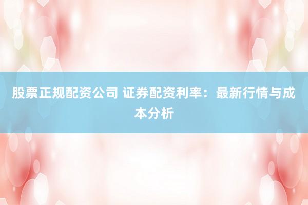 股票正规配资公司 证券配资利率：最新行情与成本分析
