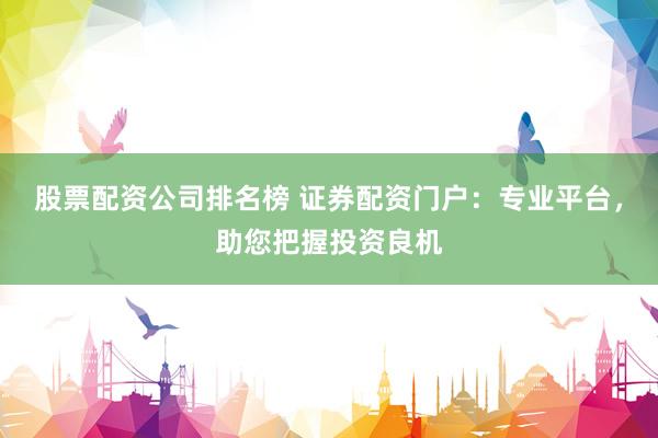 股票配资公司排名榜 证券配资门户：专业平台，助您把握投资良机