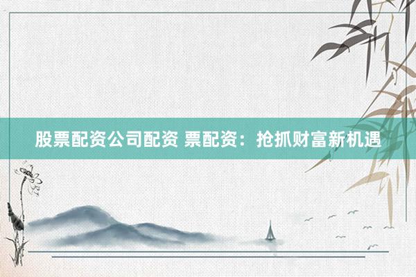 股票配资公司配资 票配资：抢抓财富新机遇