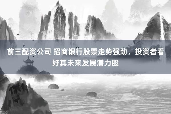 前三配资公司 招商银行股票走势强劲，投资者看好其未来发展潜力股