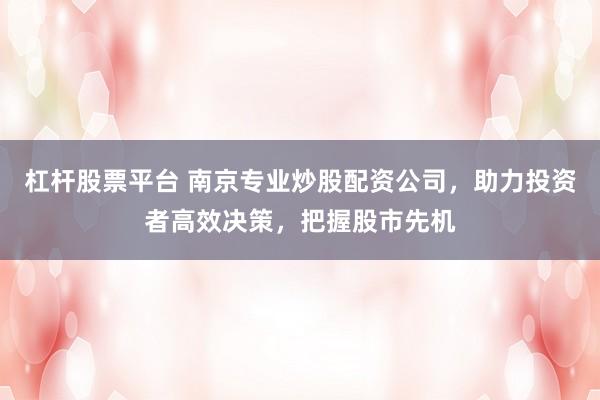 杠杆股票平台 南京专业炒股配资公司，助力投资者高效决策，把握股市先机
