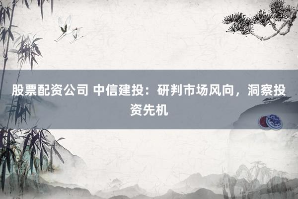 股票配资公司 中信建投：研判市场风向，洞察投资先机