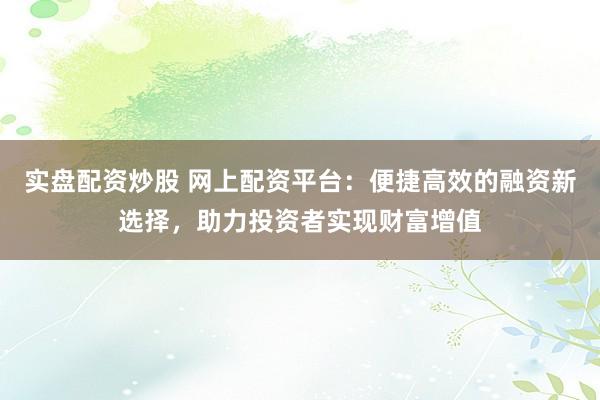 实盘配资炒股 网上配资平台：便捷高效的融资新选择，助力投资者实现财富增值