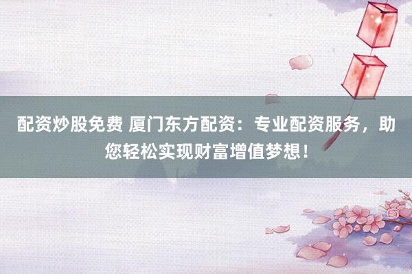配资炒股免费 厦门东方配资：专业配资服务，助您轻松实现财富增值梦想！