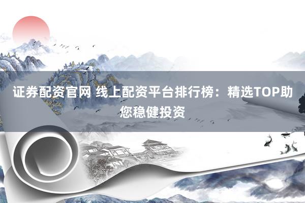 证券配资官网 线上配资平台排行榜：精选TOP助您稳健投资