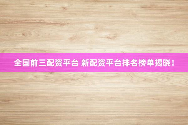 全国前三配资平台 新配资平台排名榜单揭晓！