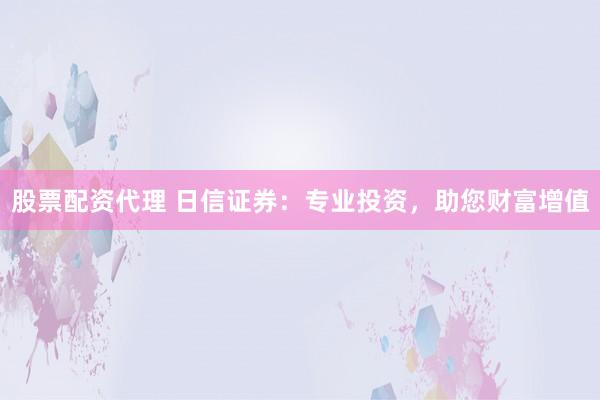 股票配资代理 日信证券：专业投资，助您财富增值