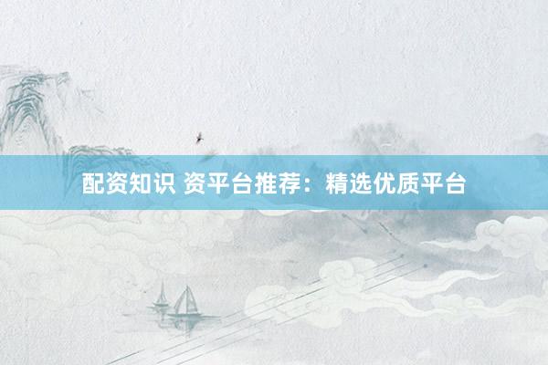 配资知识 资平台推荐：精选优质平台