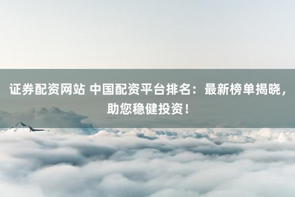 证券配资网站 中国配资平台排名：最新榜单揭晓，助您稳健投资！