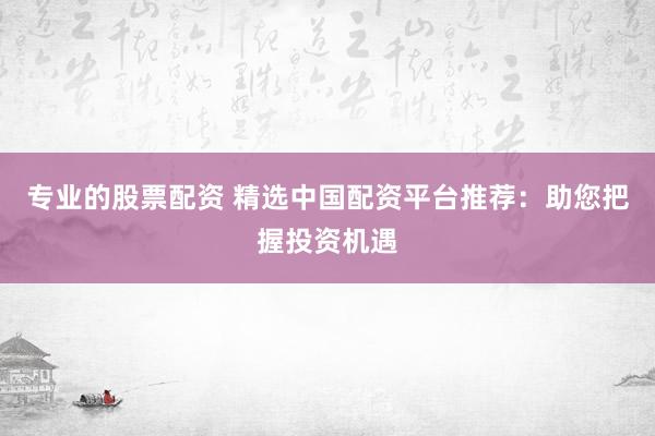 专业的股票配资 精选中国配资平台推荐：助您把握投资机遇