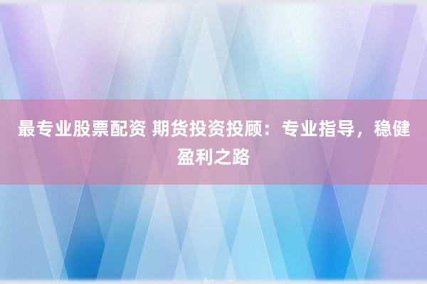 最专业股票配资 期货投资投顾：专业指导，稳健盈利之路