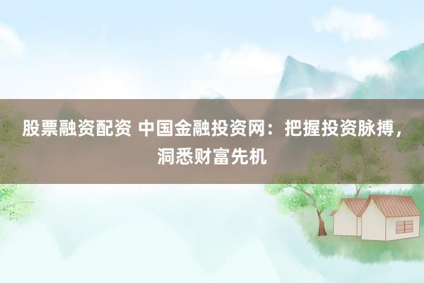 股票融资配资 中国金融投资网：把握投资脉搏，洞悉财富先机